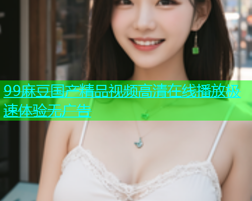 99麻豆国产精品视频高清在线播放极速体验无广告  第1张