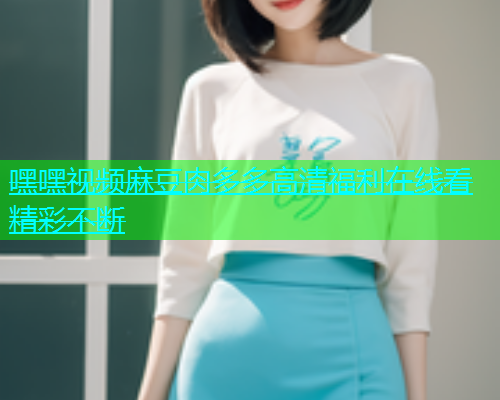 嘿嘿视频麻豆肉多多高清福利在线看精彩不断  第1张