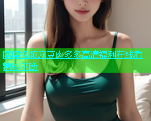 嘿嘿视频麻豆肉多多高清福利在线看精彩不断  第2张