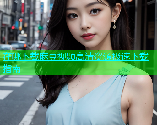 在哪下载麻豆视频高清资源极速下载指南  第1张