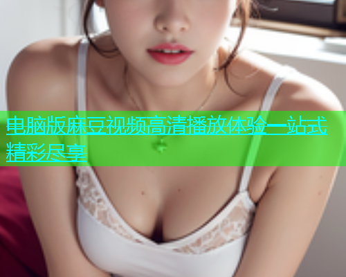 电脑版麻豆视频高清播放体验一站式精彩尽享  第1张