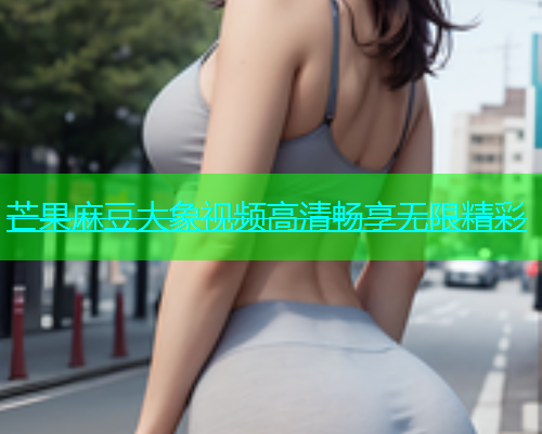 芒果麻豆大象视频高清畅享无限精彩  第1张