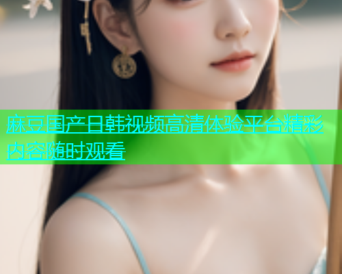 麻豆国产日韩视频高清体验平台精彩内容随时观看  第1张
