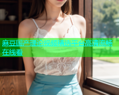 麻豆国产理论视频精选平台高清流畅在线看  第1张